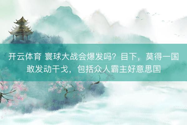 开云体育 寰球大战会爆发吗？目下，莫得一国敢发动干戈，包括众人霸主好意思国