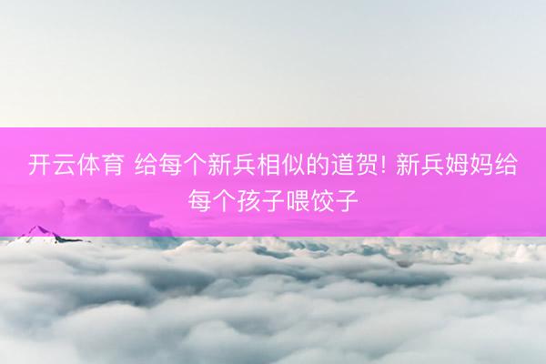 开云体育 给每个新兵相似的道贺! 新兵姆妈给每个孩子喂饺子